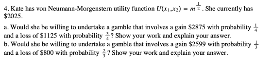 4. Kate has von Neumann-Morgenstern utility function U(x1,x2) = m 2 . She currently has $2025. a. Would she be willing to und