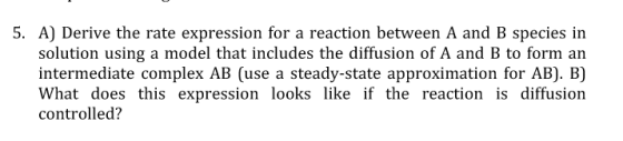 S. A) Derive the rate expression for a reaction between A and B species in solution using a model that includes the diffusion of A and B to form an intermediate complex AB (use a steady-state approximation for AB). B) What does this expression looks like if the reaction is diffusion controlled?