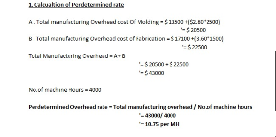 1. Calcualtion of Perdetermined rate A.Total manufacturing Overhead cost Of Molding $13500+($2.80*2500) B. Total manufacturing Overhead cost of Fabrication $17100 +(3.60 1500) Total Manufacturing Overhead = A+ B $ 20500 = $ 22500 $20500+$22500 $43000 No.of machine Hours 4000 Perdetermined Overhead rate Total manufacturing overhead/ No.of machine hours 43000/ 4000 10.75 per MH