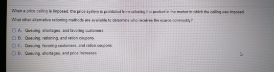 When a price ceiling is imposed, the price system is prohibited from rationing the product in the market in which the ceiling