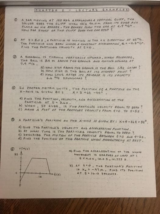 A CAR MOVin0·AT /20 kph APPROACHES A VERTICAL CLIFF. THe DA, V6R see s тна CLIFF WHE H6s qo.om FRom ,rs ebee ANO How FAR SHOAT R THE CLIFF DOES THE CAR SToP FisD He P^ RT.c.Les veLoS!TY AT t ㅇ. 7.9 mis. b How HIGH IS THE BALL AT ITS HIGHEST PDNT ④ IN PROP#A METRIC.UNITS、THE P0.5/rie N·ξ ㅅ PARTICLE ON TH E a FIND THE POSIT ION), VELOCITY, AND ACCELEAATION OF THE d) FIND THE POSITION OF THe PARTICLE WHEN MOMENTARILY AT REST. t(s) l6