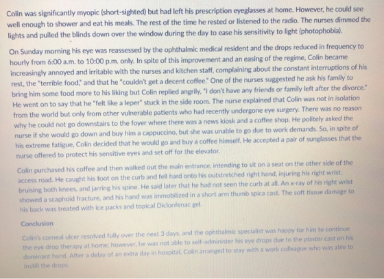 Colin was significantly myopic (short-sighted) but had left his prescription eyeglasses at home. However, he could see well enough to shower and eat his meals. The rest of the time he rested or listened to the radio. The nurses dimmed the lights and pulled the blinds down over the window during the day to ease his sensitivity to light (photophobia). On Sunday morning his eye was reassessed by the ophthalmic medical resident and the drops reduced in frequency to hour ly from 6.00 a.m. to 10:00 p.m. only, In spite of this improvement and an easing of the regime, Colin became increasingly annoyed and irritable with the nurses and kitchen staff, complaining about the constant interruptions o rest, the terrible food; and that he couldnt get a decent coffee. One of the nurses suggested he ask his family to bring him some food more to his liking but Colin replied angrly,I1 dont have any friends or family left after the divorce. He went on to say that he felt like a leper stuck in the side room. The nurse explained that Colin was not in isolation from the world but only from other vulnerable patients who had recently undergone eye surgery. There was why he could hot go downstairs to the foyer where there was a n nurse if his extreme fatigue, Colin decided that he would go and buy a coffee himself. He accepted a pair of sunglasses that nurse offered to protect his sensitive eyes and set off for the elevator no reason ews kiosk and a coffee shop. He politely asked the she would go down and buy him a cappuccino, but she was unable to go due to work demands. So, in spite of Colin purchased his coffee and then walked out the main entrance, intending to sit on a seat on the other side of the access road. He caught his foot on the curb and fell hard onto his outstretched right hand, injuring his right wrist bruising both knees, and jarring his spine. He said later that he had not seen the curb at all. An x ray of his right wrist showed a scaphoid fracture, and his hand was immobilized in a short arm thumb spica cast. The soft tissue damage to his back was treated with ice packs and topical Diclonfenac gel Colins corneal ulcer resolved fully over the next 3 days, and the ophthalmic specialist was happy for him to continue the eye drop therapy at home; however, he was not able to self-administer his eye drops due to the plaster cast hand. After a delay of an extra day in hospital, Colin arranged to stay with a work colleague who was able to e drops