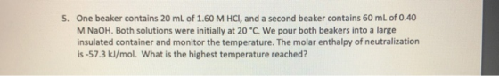 One beaker contains 20 mL of 1.60 M HCI, and a second beaker contains 60 mL of 0.40 M NaOH. Both solutions were initially at 20°C. We pour both beakers into a large insulated container and monitor the temperature. The molar enthalpy of neutralization is-57.3 kJ/mol. What is the highest temperature reached? 5.