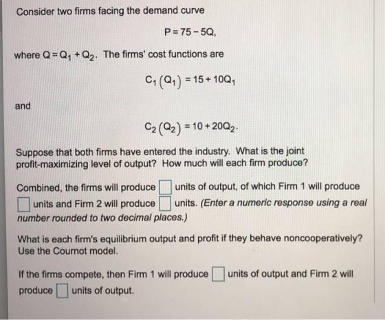 Consider two firms facing the demand curve P=75-5C, where Q Q1 +Q2. The firms cost functions are Cl (Q1) = 15 +10Q1 and C2 (Q2)-10 + 20Q2. Suppose that both firms have entered the industry. What is the joint profit-maximizing level of output? How much will each firm produce? Combined, the firms will produce units of output, of which Firm 1 will produce units and Firm 2 will produceunits. (Enter a numeric response using a real number rounded to two decimal places.) What is each firms equilibrium output and profit if they behave noncooperatively? Use the Cournot model. If the firms compete, then Firm 1 will produce produce units of output. units of output and Firm 2 will