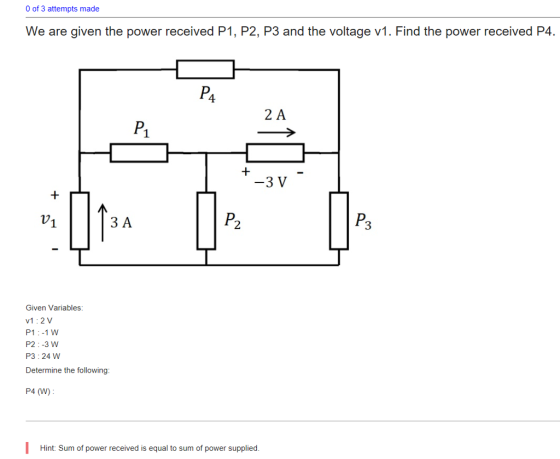 0 of 3 attempts made We are given the power received P1, P2, P3 and the voltage v1. Find the power received P4 4 2 A P. -3 V 7 ЗА P2 3 Given Variables: v1:2V P1:-1W P2:-3 W P3:24 W Determine the following P4 (W) Hint: Sum of power received is equal to sum of power supplied