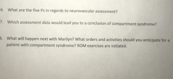 What are the five Ps in regards to neurovascular assessment? 7. Which assessment data would lead you to a conclusion of compartment syndrome? 3. What will happen next with Marilyn? What orders and activities should you anticipate for a patient with compartment syndrome? ROM exercises are initiated.
