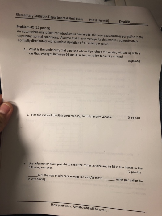 Elementary Statistics Departmental Final Exam Part l Form B) Empllo Problem #2 (12 points) An automobile manufacturer introduces a new model that averages 28 miles per gallon in the city under normal conditions. Assume that in-city mileage for this model is approximately normally distributed with standard deviation of 1.5 miles per gallon. What is the probability that a person who will purchase this model, will end up with a car that averages between 26 and 30 miles per gallon for in-city driving? a. 5 points) (5 points) b. Find the value of the 90th percentile, Pso, for this random variable. Use information from part (b) to circle the correct choice and to fill in the blanks in the following sentence c. (2 points) % of the new model cars average (at least/at most) miles per gallon for in-city driving. Show your work. Partial credit will be given.