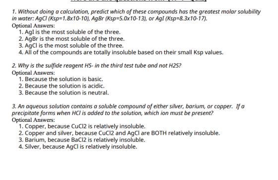 1. Without doing a calculation, predict which of these compounds has the greatest molar solubility in water: AgCI (Ksp=1.8x10