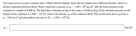 You come across an open container that is filled with two liquids. Since the two liquids have different densities, there is a