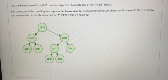 Use the Binary Search Tree (BST) deletion algorithm to delete 0075 from the BST below. List the nodes of the resulting tree i