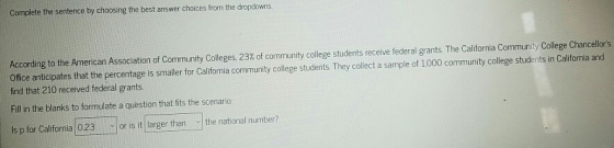 Complete the sentence by choosing the best answer choices fro m the dropdowns According to the American Association of Community Colleges, 23% of community college students receive federal grants. The California Community College Chancellors Ofice anticipates that the percentage is smaller for California community college students. They collect a sample of 1,000 community college students in Califormnia and find that 210 received federal grants Fill in the blanks to formulate a quèstion that fits the scenario Is p for California 0.23 or is it larger than the national number?