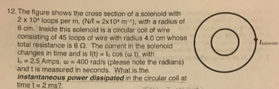 12.The figure shows the cross section of a solenoid with 2 x 104 loops per m, (N/R 2x104 m-1), with a radius of 6 cm. Inside this solenoid is a circular coil of wire consisting of 45 loops of wire with radius 4.0 cm whose total resistance is 6 ?. The current in the solenoid changes in time and is l(t) lo cos (o t), with 10-2.5 Amps, ?-400 rad/s (please note the radians) and t is measured in seconds. What is the instantaneous power dissipated in the circular coil at time t 2 ms? solenoid