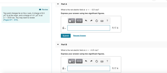Part A Review What is the net electric field at z4.0 cm? Express your answer using two significant figures. Two point charges lie on the z axis. A charge of 6.5 μC is at the origin, and a charge of-9.1 μC is at 10.0 cm. You may want to review (Pages 671 -675) 0回 Submit Request Answer Part B What is the net electric field at z +4.0 cm? Express your answer using two significant figures. E-