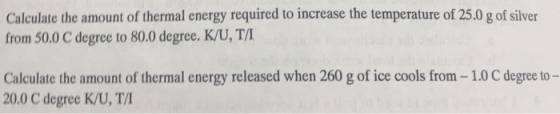 Calculate the amount of thermal energy required to increase the temperature of 25.0 g of silver from 50.0 C degree to 80.0 degree. K/U, T/ Calculate the amount of thermal energy released when 260 g of ice cools from-1.0 C degree to- 20.0 C degree K/U, T/I