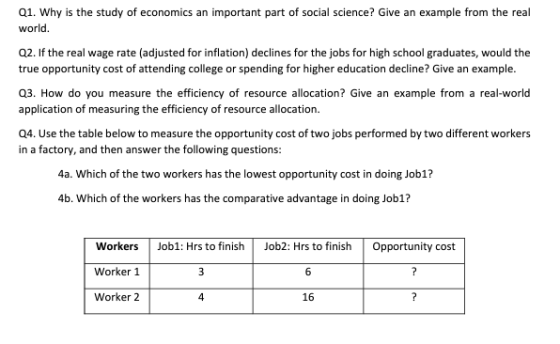 01. Why is the study of economics an important part of social science? Give an example from the real world Q2. If the real wage rate (adjusted for inflation) declines for the jobs for high school graduates, would the true opportunity cost of attending college or spening or higher education decline? Give an example. Q3. How do you measure the efficiency of resource allocation? Give an example from a real-world application of measuring the efficiency of resource allocation. Q4. Use the table below to measure the opportunity cost of two jobs performed by two different workers in a factory, and then answer the following questions: 4a. Which of the two workers has the lowest opportunity cost in doing Job1? 4b. Which of the workers has the comparative advantage in doing Job1? WorkersJob1: Hrs to finishJob2: Hrs to finish Opportunity cost Worker 1 Worker 2 4 16