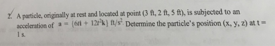 Z. A particle, originally at rest and located at point (3 ft, 2 ft, 5 ft), is subjected to an acceleration of a = {61i + 12rk) ft/s-Determine the particles position (x, y, z) at t = S.