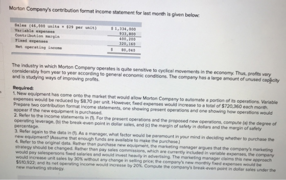 Morton Companys contribution format income statement for last month is given below Sales (46,000 unite x $29 per unit) 1,334,000 Variable expenses Contribution margin Fixed expenses Net operating income 933, 800 400,200 320,160 $80,040 The industry in which Morton Company operates is quite sensitive to cyclical movements in the economy. Thus, profits vary considerably from year to year according to general economic conditions. The company has a large amount of unused cappcity and is studying ways of improving profits Required: s 1. New equipment has come onto the market that would allow Morton Company to automate a portion of its operations. Variable expenses would be reduced by $8.70 per unit. However, fixed expenses would increase to a total of $720,360 each month. Prepare two contribution format income statements, one showing present operations and one showing how operations would appear if the new equipment is purchased 2. Refer to the income statements in (1). For the present operations and the proposed new operations, compute (a) the degree of operating leverage, (b) the break-even point in dollar sales, and (c) the margin of safety in dolars and the margin of safety percentage 3. Refer again to the data in (1). As a manager, what factor would be paramount in your mind in deciding whether to purchase the new equipment? (Assume that enough funds are available to make the purchase.) 4. Refer to the original data. Rather than purchase new equipment, the marketing manager argues that the companys marketing strategy should be changed. Rather than pay sales commissions, which are currently included in variable expenses, the company would pay salespersons fixed salaries and would invest heavily in advertising. The marketing manager claims this new approach would increase unit sales by 30% without any change in seling price, the companys ne month y fied e penses would be $510.922; and its net operating income would increase by 20%. Compute the companys break-even point in dollar sales under the new marketing strategy