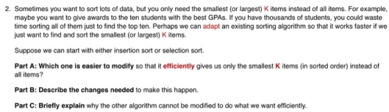 2. Sometimes you want to sort lots of data, but you only need the smallest (or largest) K items instead of all items. For example, maybe you want to give awards to the ten students with the best GPAs. If you have thousands of students, you could waste time sorting all of them just to find the top ten. Perhaps we can adapt an existing sorting algorithm so that it works faster if we just want to find and sort the smallest (or largest) K items Suppose we can start with either insertion sort or selection sort. Part A: Which one is easier to modify so that it efficiently gives us only the smallest K items (in sorted order) instead of all items? Part B: Describe the changes needed to make this happen. Part C: Briefly explain why the other algorithm cannot be modified to do what we want efficiently