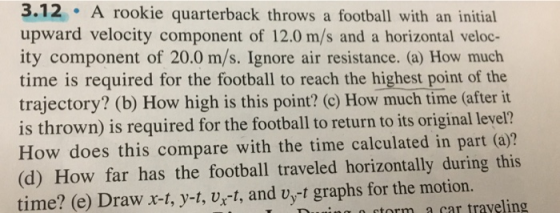3.12 A rookie quarterback throws a football with an initial upward velocity component of 12.0 m/s and a horizontal veloc- ity component of 20.0 m/s. Ignore air resistance. (a) How much time is required for the football to reach the highest point of the trajectory? (b) How high is this point? (c) How much time (after it is thrown) is required for the football to return to its original level? How does this compare with the time calculated in part (a)? (d) How far has the football traveled horizontally during this time? (e) Draw r-t, y-t, vx-t, and vyt graphs for the motion. storm a car traveling