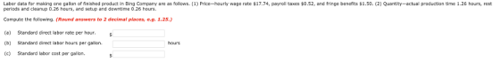 Labor data for making one gallon of finished product in B ng Company are as follows 1 Price hourly wage rate $17.74, payroll taxes $0.52, and fringe benefits $1.50 2 uantity actual production time 1.26 hours, rest periods and cleanup 0.26 hours, and setup and downtime 0.26 hours. Compute the following. (Round answers to 2 decimal places, e.g. 1.25.,) (a) Standard direct labor rate per hour (b) Standard direct labor hours per gallon. (c) Standard labor cost per gallon. hours