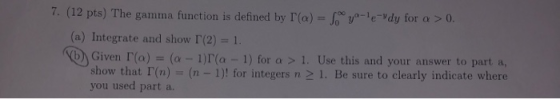 7. (12 pts) The gamma function is defined by l(a) = Soy-le-Vdy for a > 0. (a) Integrate and show (2) = 1. (Vb) Given r(a) = (