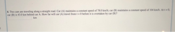 6. Two cars are traveling along a straight road. Car (A) maintains a constant speed of 780 km/h; car (B) maintains a constant speed of 104 km/h. Att o, car (B) is 430 km behind car A. How far will car (A) travel from t O before it is overtaken by car (B)? km