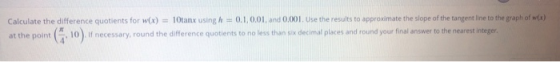 Calculate the difference quotients for w(x) = 10tanx using h = 0.1,0.01, and 0.001. Use the results to approximate the slope