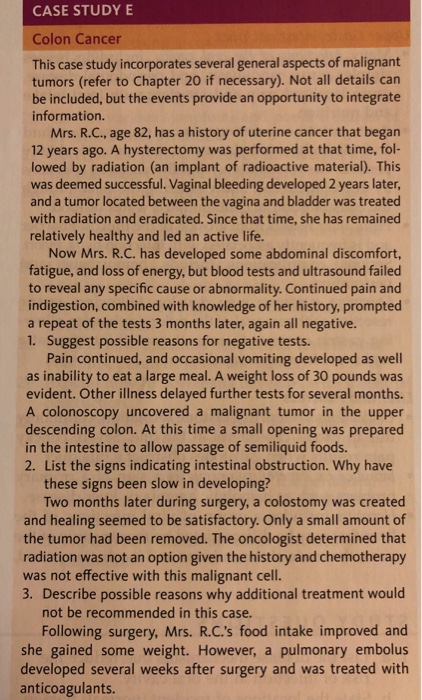 CASE STUDY E Colon Cancer This case study incorporates several general aspects of malignant tumors (refer to Chapter 20 if necessary). Not all details can be included, but the events provide an opportunity to integrate information. Mrs. R.C., age 82, has a history of uterine cancer that began 12 years ago. A hysterectomy was performed at that time, fol- lowed by radiation (an implant of radioactive material). This was deemed successful. Vaginal bleeding developed 2 years later and a tumor located between the vagina and bladder was treated with radiation and eradicated. Since that time, she has remained relatively healthy and led an active life. Now Mrs. R.C. has developed some abdominal discomfort fatigue, and loss of energy, but blood tests and ultrasound failed to reveal any specific cause or abnormality. Continued pain and indigestion, combined with knowledge of her history, prompted a repeat of the tests 3 months later, again all negative. 1. Suggest possible reasons for negative tests. Pain continued, and occasional vomiting developed as well as inability to eat a large meal. A weight loss of 30 pounds was evident. Other illness delayed further tests for several months. A colonoscopy uncovered a malignant tumor in the upper descending colon. At this time a small opening was prepared in the intestine to allow passage of semiliquid foods. 2. List the signs indicating intestinal obstruction. Why have these signs been slow in developing? Two months later during surgery, a colostomy was created and healing seemed to be satisfactory. Only a small amount of the tumor had been removed. The oncologist determined that radiation was not an option given the history and chemotherapy was not effective with this malignant cell 3. Describe possible reasons why additional treatment would not be recommended in this case Following surgery, Mrs. R.C.s food intake improved and she gained some weight. However, a pulmonary embolus developed several weeks after surgery and was treated with anticoagulants.