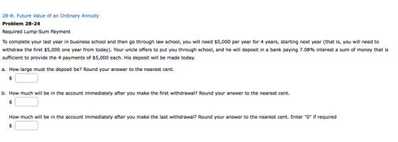 28-8: Future Value of an Ordinary Annuity Problem 28-24 Required Lump-Sum Payment To complete your last year in business school and then go through law school, you will need $5,000 per year for 4 years, starting next year (that is, you will need to withdraw the first $5,000 one year from today). Your uncle offers to put you through school, and he will deposit in a bank paying 7.08% interest a sum of money that is sufficient to provide the 4 payments of $5,000 each. His deposit will be made today. a. How large must the deposit be? Round your answer to the nearest cent. b. How much will be in the account immediately after you make the first withdrawal? Round your answer to the nearest cent. How much will be in the account immediately after you make the last withdrawal? Round your answer to the nearest cent. Enter O if required