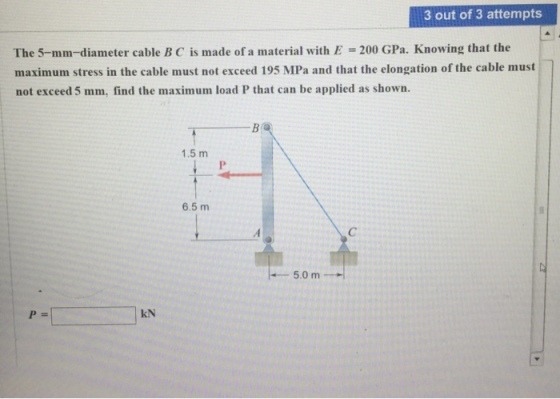 3 out of 3 attempts The 5-mm-diameter cable B C is made of a material with E 200 GPa. Knowing that the maximum stress in the cable must not exceed 195 MPa and that the elongation of the cable must not exceed 5 mm, find the maximum load P that can be applied as shown 1.5 m 6.5 m 5.0 m kN