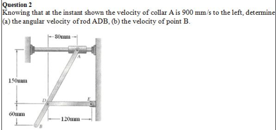 Question 2 Knowing that at the instant shown the velocity of collar A is 900 mm/s to the left, determine (a) the angular velocity ofrod ADB, (b) the velocity of point B. 80mm 150mm 60mm 120mm