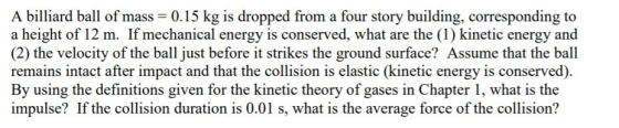A billiard ball of mass 0.15 kg is dropped from a four story building, corresponding to a height of 12 m. If mechanical energ