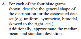 A. For each of the four histograms shown, describe the general shape of the distribution for the associated data set (e.g. uniform, symmetric, bimodal, skewed to the right, etc.). Additionally, approximate the median, mean, and standard deviation.