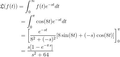 \frak{L} (f(t))=\int_{0}^{ \infty} f(t) e^{-st} dt \\ \\~~~ ~~~~~~~~~~~~~= \int_{0}^{\pi}\cos (8t)e^{-st }dt\\~~~ ~~~~~~~~~~~~~= \left [ {e^{-st}\over 8^2+(-s)^2}[8\sin(8t)+(-s)\cos (8t)] \right ]_{0}^{\pi} \\ \\~~~ ~~~~~~~~~~~~~={s[1-e^{-\pi s}]\over s^2+64}