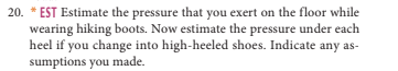 20. *EST Estimate the pressure that you exert on the floor while wearing hiking boots. Now estimate the pressure under each heel if you change into high-heeled shoes. Indicate any as sumptions you made.