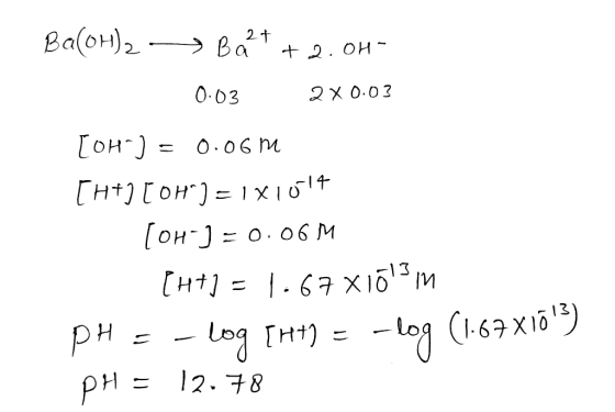 Ba(OH)2 - > Bart+ 2.0H- 0.03 2x0.03 [OH-] = 0.06m [H+] [OH) = 1x1014 [OH-]=0.06M [H+1 = 1.67 x165 m PH = -log [H+) = -log (1