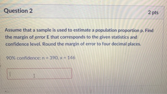 Question 2 2 pts Assume that a sample is used to estimate a population proportion p. Find the margin of error E that corresponds to the given statistics and confidence level. Round the margin of error to four decimal places. 90% confidence; n 390, x-146