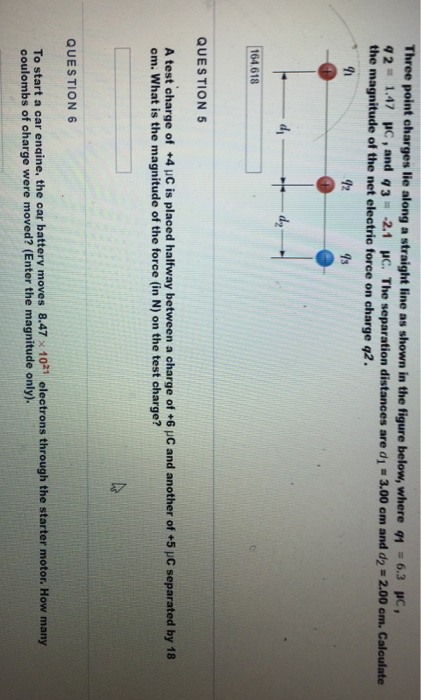 Three point oharges lie along a straight line as shown in the figure below, where 1 6.3 c q 2 1.47 uc , and q 3 : -2.1 μο. The separation distances are di-3.00 cm and d2-2.00 cm. Calculate the magnitude of the net electric force on charge q2. 92 7s 164 618 QUESTION 5 A test charge of +4 uC is placed halfway between a charge of +6 uC and another of +5 JC separated by 18 om. What is the magnitude of the force (in N) on the test charge? QUESTION 6 To start a car engine, the car battery moves 8.47 x 1021 electrons through the starter motor. How many coulombs of oharge were moved? (Enter the magnitude only).