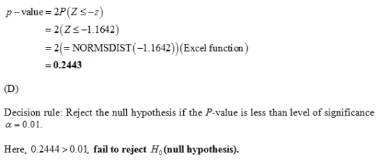 p-value= 2P (Z -z) -1.1642) = 2(Z 2(-NORMSDIST (-1.1642)) (Excel function) 0.2443 Decision rule: Reject the null hypothesis if the P-value is less than level of significance α 0.01. Here, 0.24440.01, fail to reject Ho (null hypothesis).