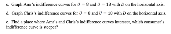 c. Graph Amrs indifference curves for = 8 and U-18 with D on the horizontal axis. d. Graph Chriss indifference curves for U 8 and U -18 with D on the horizontal axis. e. Find a place where Amrs and Chriss indifference curves intersect, which consumers indifference curve is steeper?