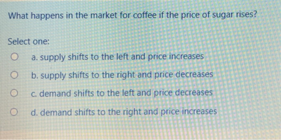 What happens in the market for coffee if the price of sugar rises? Select one: O a. supply shifts to the left and price increases O b. supply shifts to the right and price decreases O c. demand shifts to the left and price decreases O d, demand shifts to the right and price increases