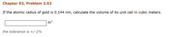 Chapter 03, Problem 3.02 If the atomic radius of gold is 0.144 nm, calculate the volume of its unit cell in cubic meters. the tolerance is +/-2%