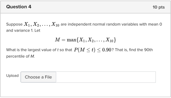 Question 4 10 pts Suppose X1, X2, ..., X10 are independent normal random variables with mean O and variance 1. Let M = max{X1