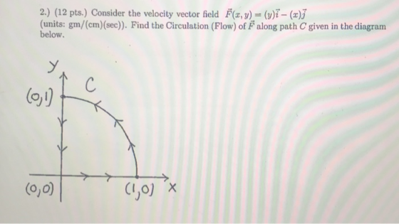 2.) (12 pts.) Consider the velocity vector field F(x, y) = (y)i - (c); (units: gm/(cm)(sec)). Find the Circulation (Flow) of