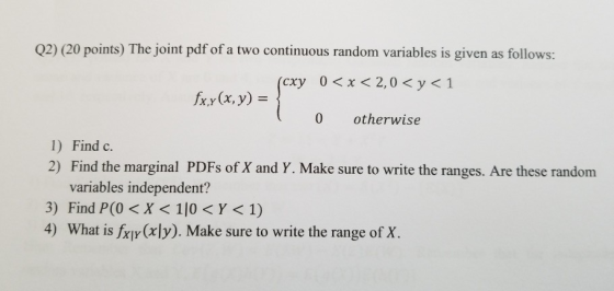 Q2) (20 points) The joint pdf of a two continuous random variables is given as follows: < x < 2,0 < y<1 (cxy0 fxy(x, y) = } (