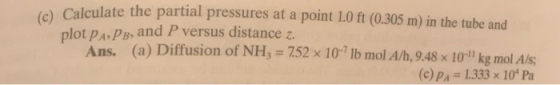 Calculate the partial pressures at a point 1.0 ft (0.305 m) in the tube and plot pA PB, and P versus distance z. Ans. (a) Diffusion of NH 752x 10- lb mol A/h, 9.48 x 10l kg mol Als: (c) pA 1.333 x 10 Pa