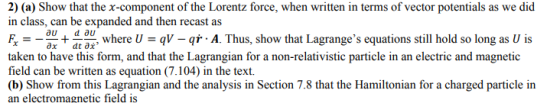 2) (a) Show that the x-component of the Lorentz force, when written in terms of vector potentials as we did in class, can be expanded and then recast as + d where U = qV qr . A. Thus, show that Lagranges equations still hold so long as U is taken to have this form, and that the Lagrangian for a non-relativistic particle in an electric and magnetic field can be written as equation (7.104) in the text. a charged particle in an electromagnetic field is