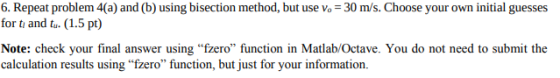 6. Repeat problem 4(a) and (b) using bisection method, but use vo 30 m/s. Choose your own initial guesses for t and ta. (1.5 pt) Note: check your final answer using fzero function in Matlab/Octave. You do not need to submit the calculation results using fzero function, but just for your information.