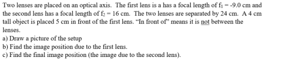Two lenses are placed on an optical axis. The first lens is a has a focal length of f1 = -9.0 cm and the second lens has a fo