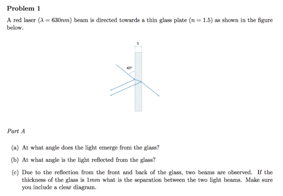 Problem 1 A red laser (λ = 630nm) beam is directed towards a thin glass plate (n = 15) as shown in the figure below. 40° Part A (a) At what angle does the light emerge from the glass? (b) At what angle is the light reflected from the glass? (c) Due to the reflection from the front and back of the glass, two beams are observed. If the thickness of the glass is 1mm what is the separation between the two light beams. Make sure you include a clear diagram.